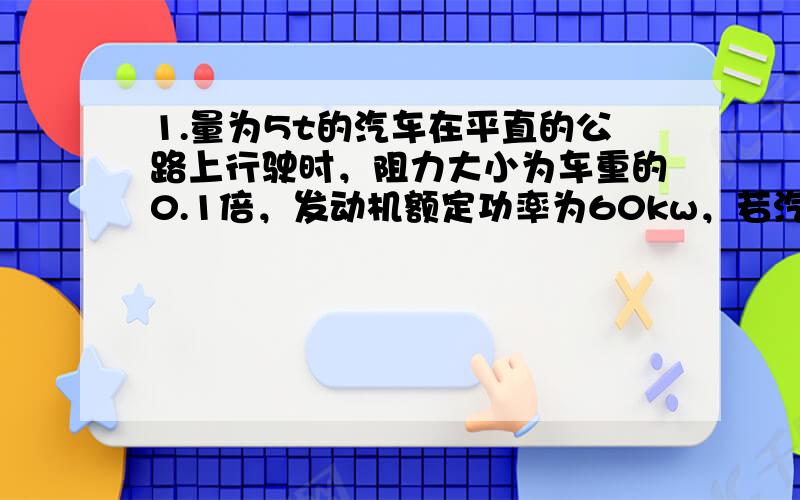 1.量为5t的汽车在平直的公路上行驶时，阻力大小为车重的0.1倍，发动机额定功率为60kw，若汽车从静止开始先做匀加速直线运动，6秒后将达到额定功率。g=10m/s(1)汽车在加速过程中的加速度大