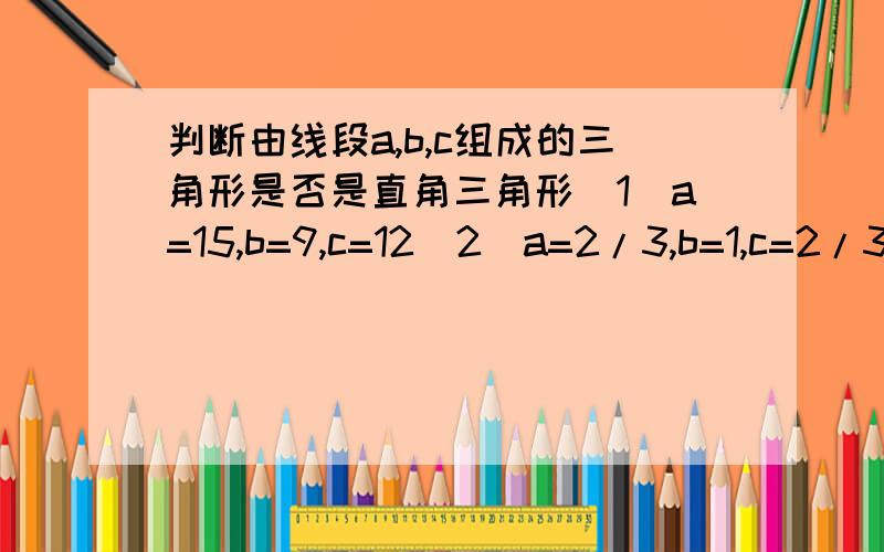 判断由线段a,b,c组成的三角形是否是直角三角形(1)a=15,b=9,c=12(2)a=2/3,b=1,c=2/3