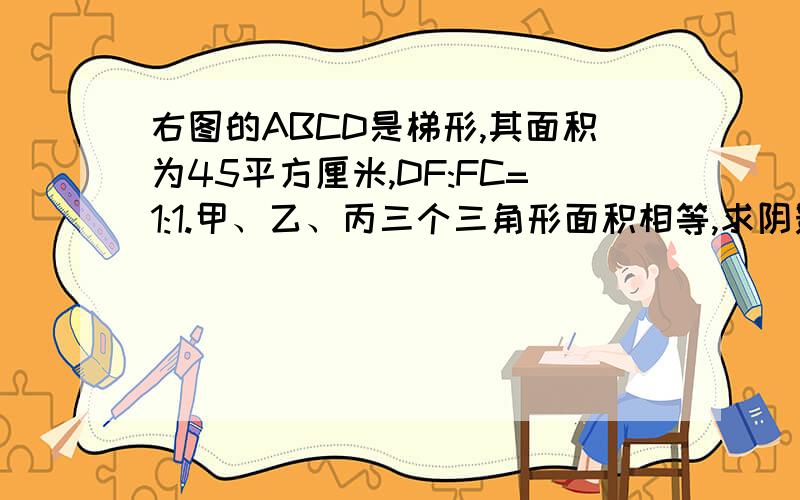 右图的ABCD是梯形,其面积为45平方厘米,DF:FC=1:1.甲、乙、丙三个三角形面积相等,求阴影部分的面积.求步骤和结果.