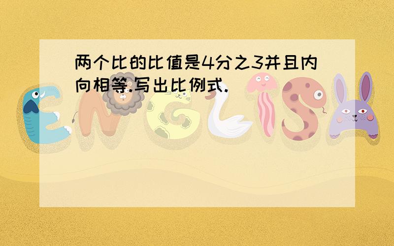 两个比的比值是4分之3并且内向相等.写出比例式.