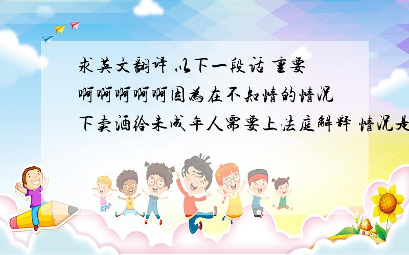 求英文翻译 以下一段话 重要啊啊啊啊啊因为在不知情的情况下卖酒给未成年人需要上法庭解释 情况是 美国的警察带一个未成年人假装来餐馆吃饭 点酒然后服务他们的不是我  他是一个16岁