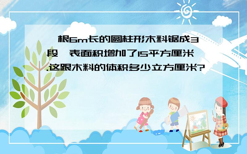 一根6m长的圆柱形木料锯成3段,表面积增加了15平方厘米.这跟木料的体积多少立方厘米?