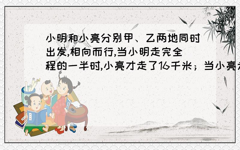 小明和小亮分别甲、乙两地同时出发,相向而行,当小明走完全程的一半时,小亮才走了16千米；当小亮走完全程的一半时,小明已走完了25千米,那么,当小明走完全程时,小亮未走完的路程还有多