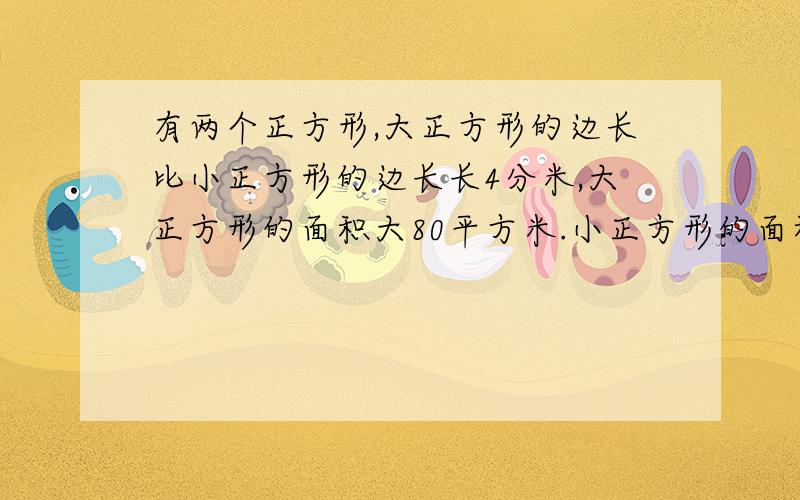 有两个正方形,大正方形的边长比小正方形的边长长4分米,大正方形的面积大80平方米.小正方形的面积是（）只有两天时间啊!星期天就要交啦!