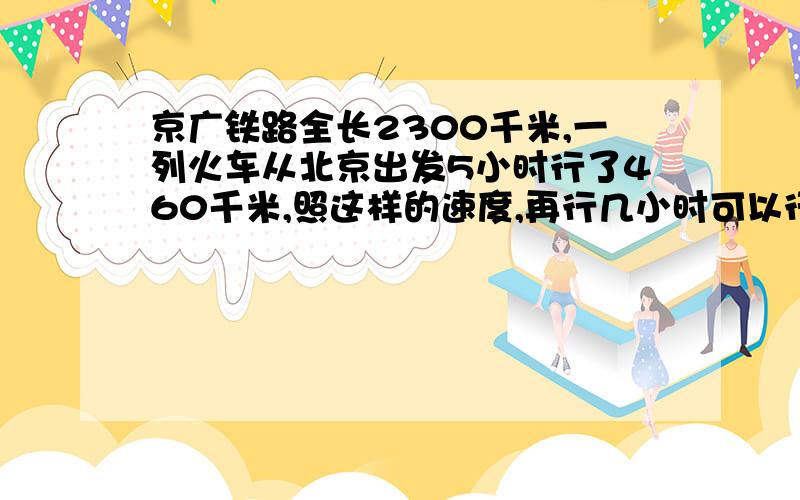 京广铁路全长2300千米,一列火车从北京出发5小时行了460千米,照这样的速度,再行几小时可以行完全程?