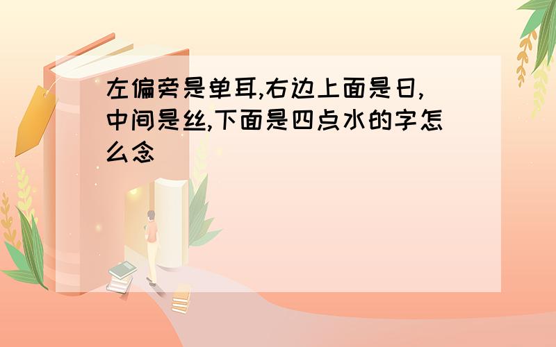 左偏旁是单耳,右边上面是日,中间是丝,下面是四点水的字怎么念