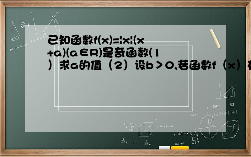 已知函数f(x)=|x|(x+a)(a∈R)是奇函数(1）求a的值（2）设b＞0,若函数f（x）在区间【-b,b】上最大值与最小值的差为b,求b的值