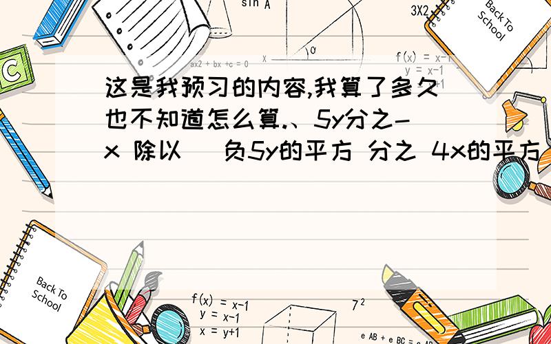 这是我预习的内容,我算了多久也不知道怎么算.、5y分之-x 除以 （负5y的平方 分之 4x的平方）5ab 分之4a+4b 乘 a的平方-b的平方 分之 15a的平方b5x的平方-4xy 分之 y的平方-x的平方 除以 5x-4y 分之 x