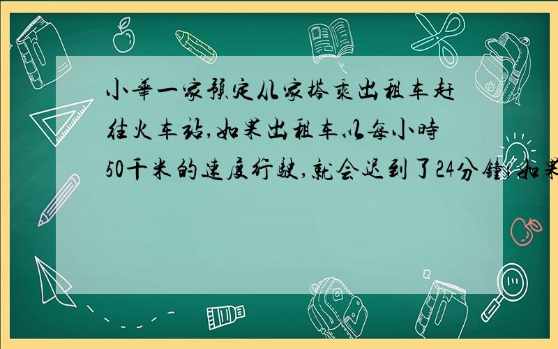 小华一家预定从家搭乘出租车赶往火车站,如果出租车以每小时50千米的速度行驶,就会迟到了24分钟;如果出租车