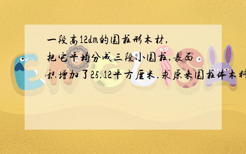 一段高12dm的圆柱形木材,把它平均分成三段小圆柱,表面积增加了25.12平方厘米.求原来圆柱体木料的体积.