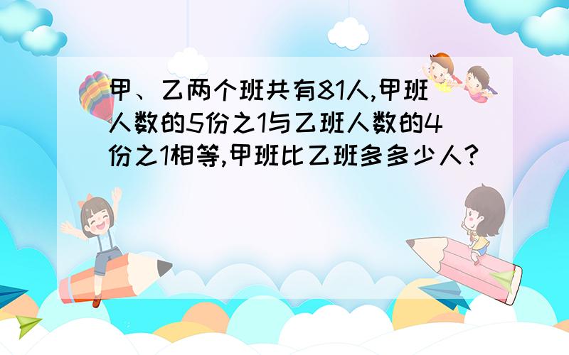 甲、乙两个班共有81人,甲班人数的5份之1与乙班人数的4份之1相等,甲班比乙班多多少人?