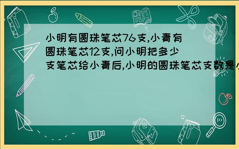 小明有圆珠笔芯76支,小青有圆珠笔芯12支,问小明把多少支笔芯给小青后,小明的圆珠笔芯支数是小青的3倍?