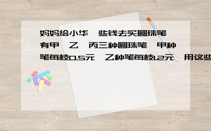 妈妈给小华一些钱去买圆珠笔,有甲、乙、丙三种圆珠笔,甲种笔每枝0.5元,乙种笔每枝1.2元,用这些钱买甲种笔要比买丙种笔多买8枝,买丙种笔要比买乙种笔多买6枝.妈妈给了小华多少钱?丙种笔