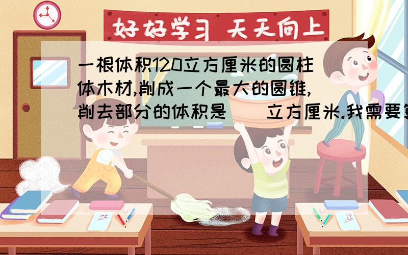 一根体积120立方厘米的圆柱体木材,削成一个最大的圆锥,削去部分的体积是（）立方厘米.我需要算式!快