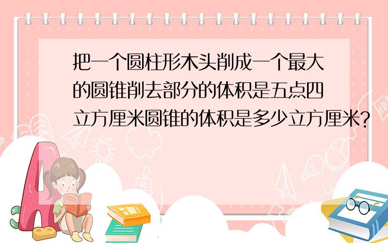 把一个圆柱形木头削成一个最大的圆锥削去部分的体积是五点四立方厘米圆锥的体积是多少立方厘米?