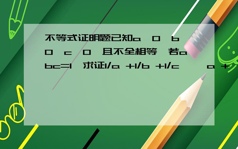 不等式证明题已知a>0,b>0,c>0,且不全相等,若abc=1,求证1/a +1/b +1/c >√a +√b+√c√是根号.