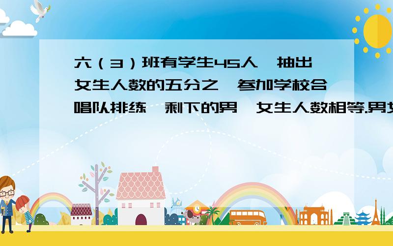 六（3）班有学生45人,抽出女生人数的五分之一参加学校合唱队排练,剩下的男、女生人数相等.男女生各有多少人?