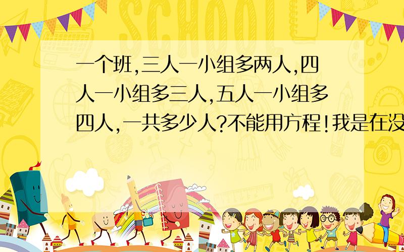 一个班,三人一小组多两人,四人一小组多三人,五人一小组多四人,一共多少人?不能用方程!我是在没办法了!