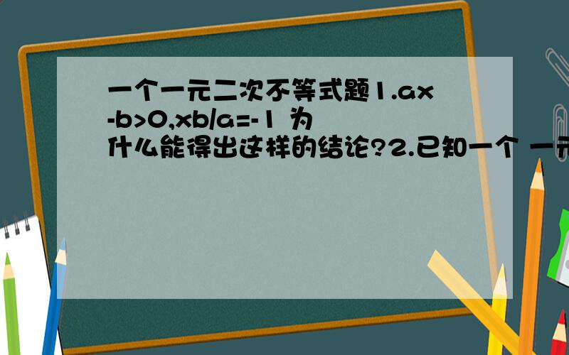 一个一元二次不等式题1.ax-b>0,xb/a=-1 为什么能得出这样的结论?2.已知一个 一元二次不等式 有两个解,而且一个比1大,一个比1小这时候为什么不用 b^2-4ac>0和 把x=1代入原式 而 直接把中间的 1代