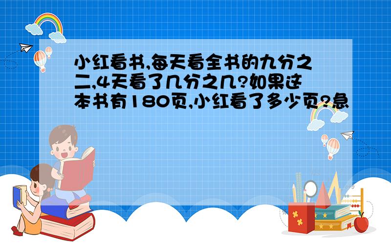 小红看书,每天看全书的九分之二,4天看了几分之几?如果这本书有180页,小红看了多少页?急