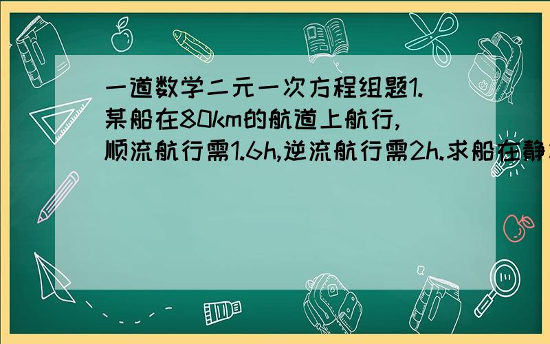 一道数学二元一次方程组题1.某船在80km的航道上航行,顺流航行需1.6h,逆流航行需2h.求船在静水中航行的速度和水流的速度.