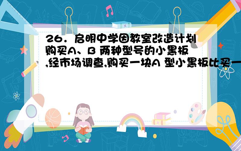 26．启明中学因教室改造计划购买A、B 两种型号的小黑板,经市场调查,购买一块A 型小黑板比买一块B 型小黑板多用20 元．且购买5 块A 型小黑板和4 块B型小黑板共需820 元． (1) 求购买一块A 型