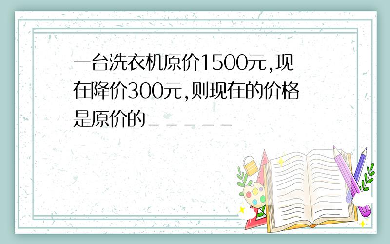 一台洗衣机原价1500元,现在降价300元,则现在的价格是原价的_____