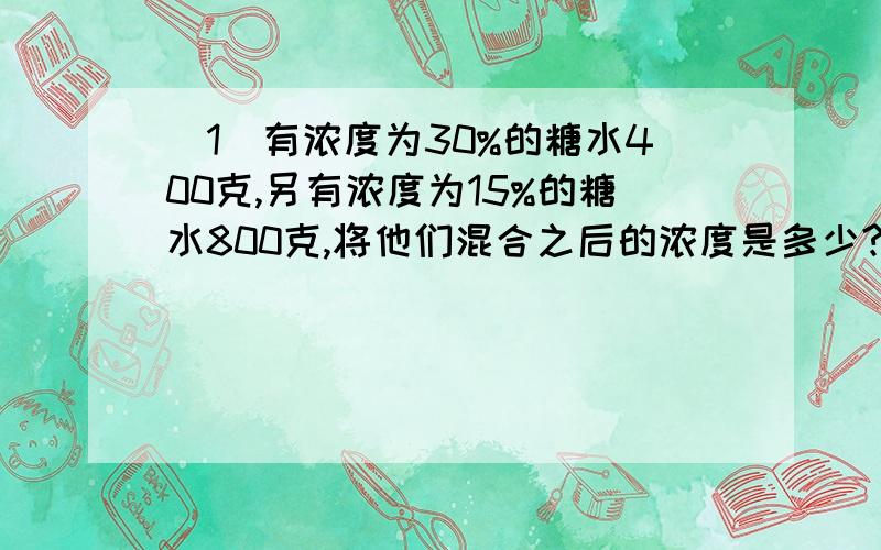 (1)有浓度为30%的糖水400克,另有浓度为15%的糖水800克,将他们混合之后的浓度是多少?(2)有浓度为10%的糖水500克,加入了一些未知浓度的糖水,配成了浓度为20%的糖水1125克,那么加入了多少克的糖水