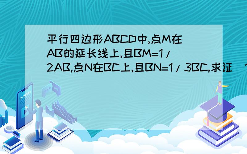 平行四边形ABCD中,点M在AB的延长线上,且BM=1/2AB,点N在BC上,且BN=1/3BC,求证（1）M,N,D三点共线.（2）N是DM的一个三等分点.