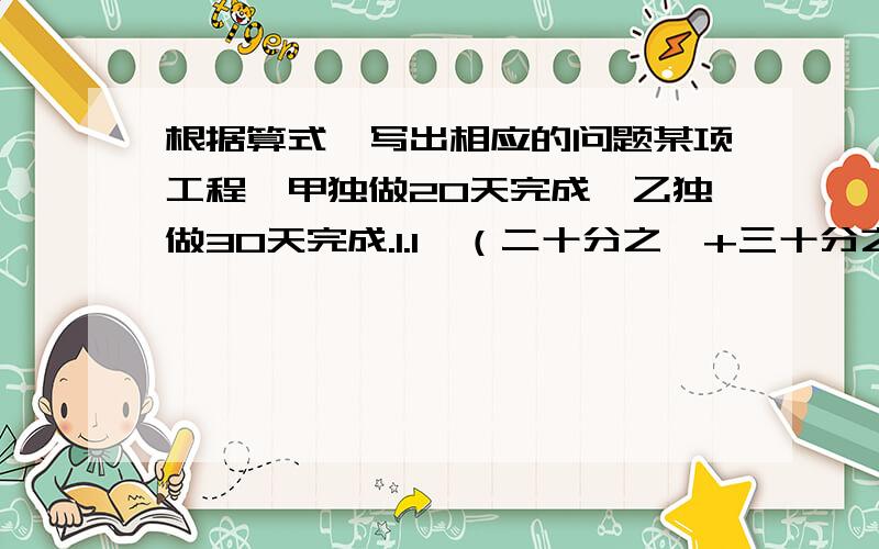 根据算式,写出相应的问题某项工程,甲独做20天完成,乙独做30天完成.1.1÷（二十分之一+三十分之一)求的是______________?2.（二十分之一+三十分之一）×2求的是_____________?3.1－（二十分之一+三十