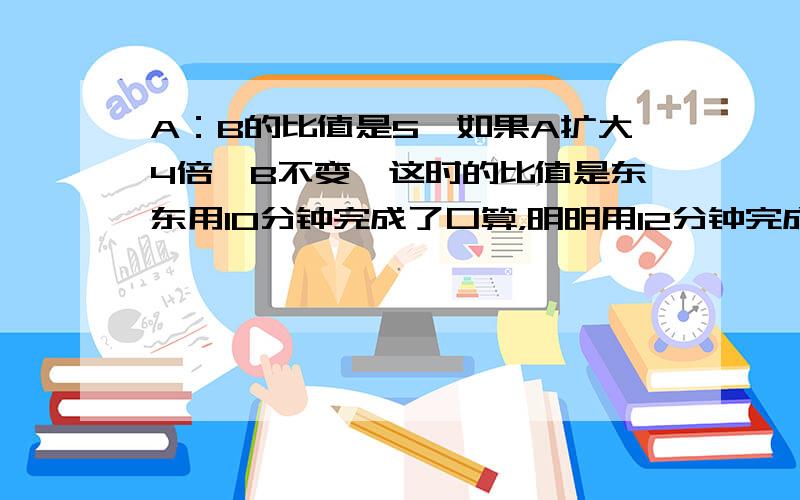 A：B的比值是5,如果A扩大4倍,B不变,这时的比值是东东用10分钟完成了口算，明明用12分钟完成了同样的题目的口算。东东和明明完成口算所用时间的最简整数比是（ 速度的最简整数比是（