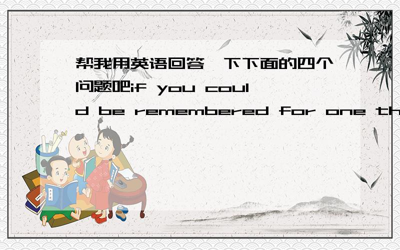 帮我用英语回答一下下面的四个问题吧if you could be remembered for one thing what would you want it to be?if you were guaranteed honest answers to any 3 questions,whom and what would you ask?is there anything you would willingly give y