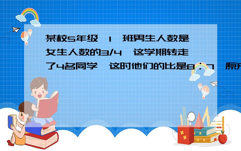 某校5年级【1】班男生人数是女生人数的3/4,这学期转走了4名同学,这时他们的比是8；7,原来男生有多少人