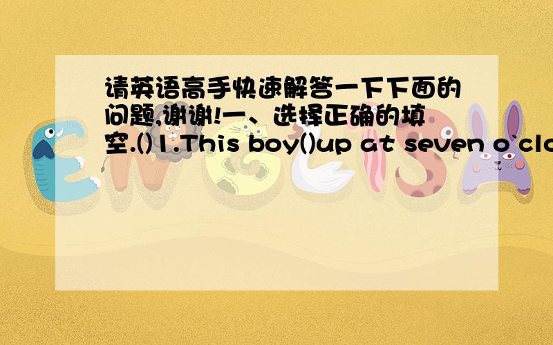 请英语高手快速解答一下下面的问题,谢谢!一、选择正确的填空.()1.This boy()up at seven o`clock everyday.A.gets   B.get   C.got()2.What`s the matter?My leg().A.hurts   B.sore   C.is hurts()3.Does he()TV everyday?No,he doesn`t.A.