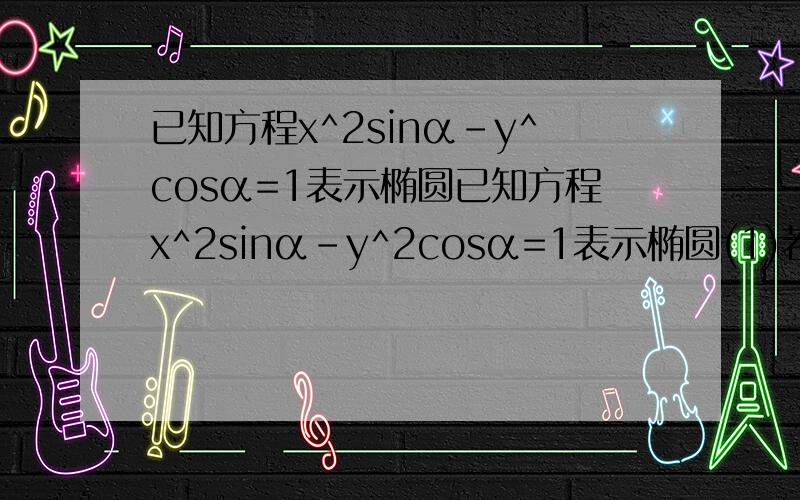 已知方程x^2sinα-y^cosα=1表示椭圆已知方程x^2sinα-y^2cosα=1表示椭圆(1)若椭圆的焦点在x轴上，求α的范围(2)若椭圆的焦点在y轴上，求α的范围