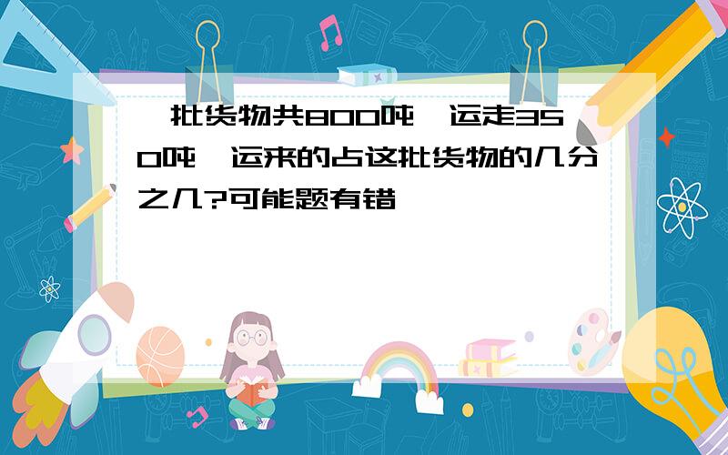 一批货物共800吨,运走350吨,运来的占这批货物的几分之几?可能题有错