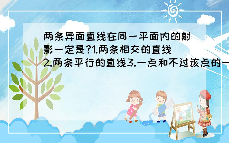 两条异面直线在同一平面内的射影一定是?1.两条相交的直线2.两条平行的直线3.一点和不过该点的一条直线4.以上都可能我想选1.2.3.是什么情况?急