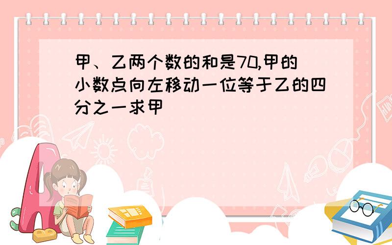 甲、乙两个数的和是70,甲的小数点向左移动一位等于乙的四分之一求甲