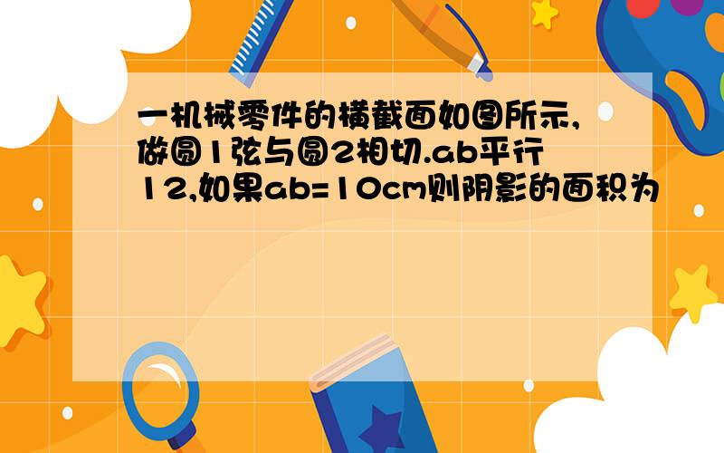 一机械零件的横截面如图所示,做圆1弦与圆2相切.ab平行12,如果ab=10cm则阴影的面积为