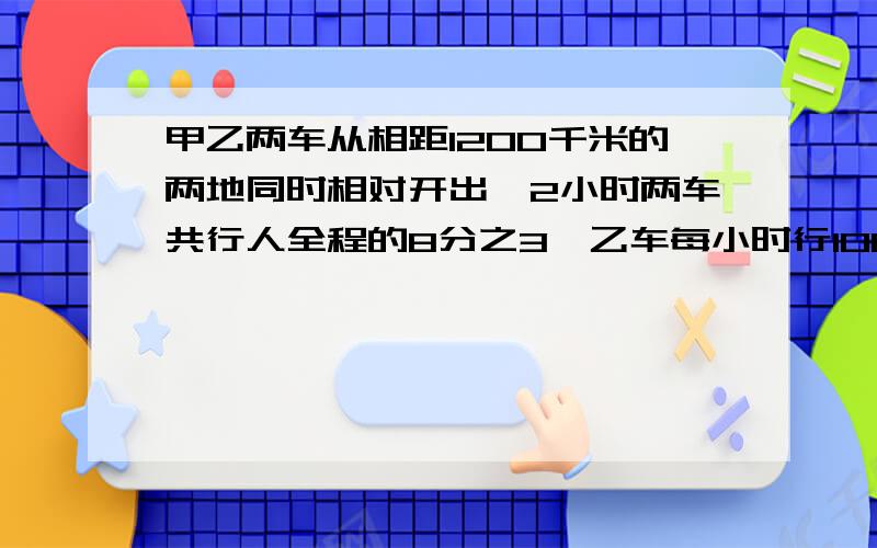 甲乙两车从相距1200千米的两地同时相对开出,2小时两车共行人全程的8分之3,乙车每小时行100千米问1、甲车每小时行多少千米?2、经过多少小时,甲,乙行的路程之差是全程的8分之1?3、当乙车到