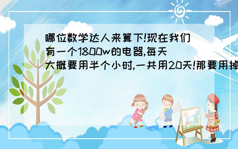 哪位数学达人来算下!现在我们有一个1800w的电器,每天大概要用半个小时,一共用20天!那要用掉多少度电?要花多少前!（每一度电是0.5元)谢谢啦~