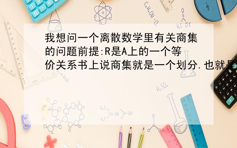 我想问一个离散数学里有关商集的问题前提:R是A上的一个等价关系书上说商集就是一个划分.也就是说商集的广义并就是A本身,商集的定义是A/R={ [X]R | X属于A}我有个疑问 比如A={2,4,5}R={|x,y都属