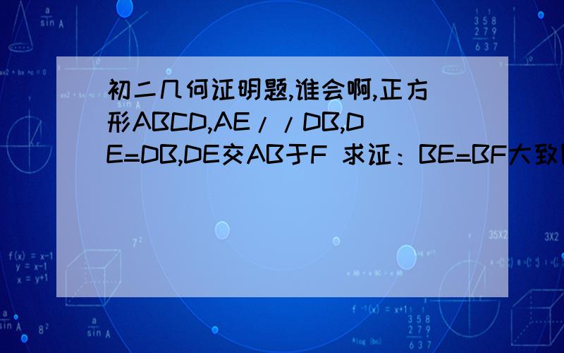 初二几何证明题,谁会啊,正方形ABCD,AE//DB,DE=DB,DE交AB于F 求证：BE=BF大致图像C在左上角,B右上角 D左下角 A右下角 AB上有一点F,连接DF并延长至E,连接AE、BE 其中AE//DB,DE=DB 好像要添辅助线：两条垂