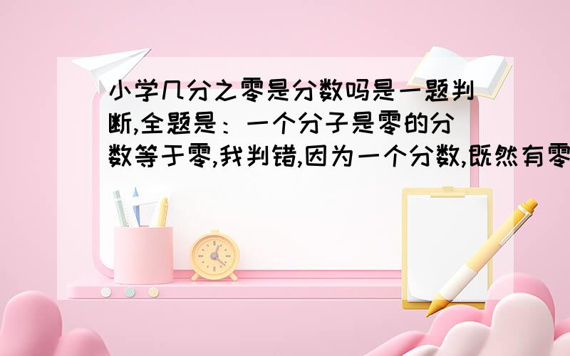 小学几分之零是分数吗是一题判断,全题是：一个分子是零的分数等于零,我判错,因为一个分数,既然有零,就谈不上是个分数