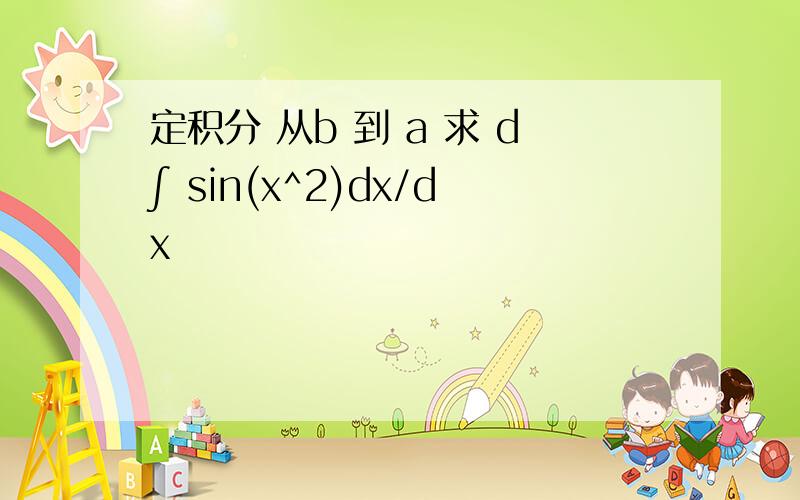 定积分 从b 到 a 求 d∫ sin(x^2)dx/dx