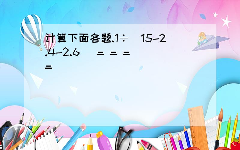 计算下面各题.1÷(15-2.4-2.6) = = = =