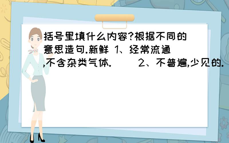 括号里填什么内容?根据不同的意思造句.新鲜 1、经常流通,不含杂类气体.（ ）2、不普遍,少见的.（ ）3、没有枯萎.（ ）