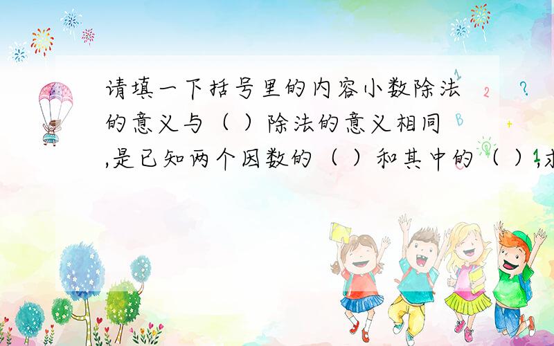 请填一下括号里的内容小数除法的意义与（ ）除法的意义相同,是已知两个因数的（ ）和其中的（ ）,求（ ）的运算.