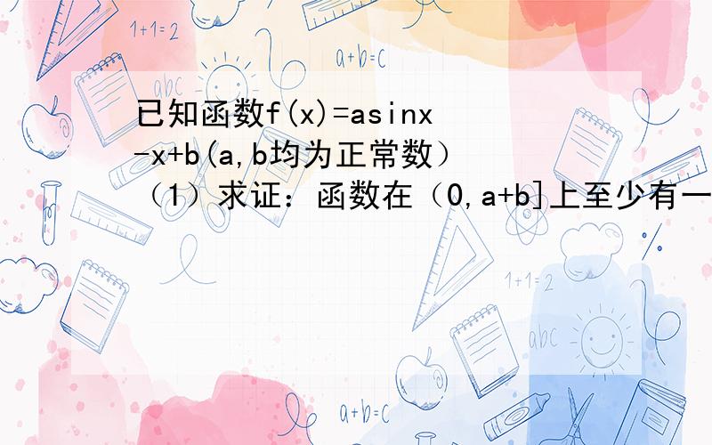 已知函数f(x)=asinx-x+b(a,b均为正常数）（1）求证：函数在（0,a+b]上至少有一个零点