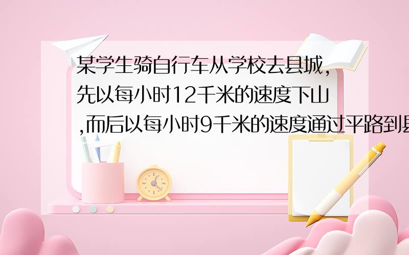 某学生骑自行车从学校去县城,先以每小时12千米的速度下山,而后以每小时9千米的速度通过平路到县城,共用去55分钟；返回时,他以每小时8千米的速度通过平路,再以每小时4千米的速度上山回